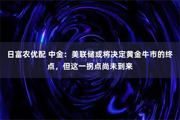 日富农优配 中金：美联储或将决定黄金牛市的终点，但这一拐点尚未到来