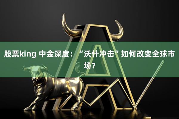 股票king 中金深度：“沃什冲击”如何改变全球市场？