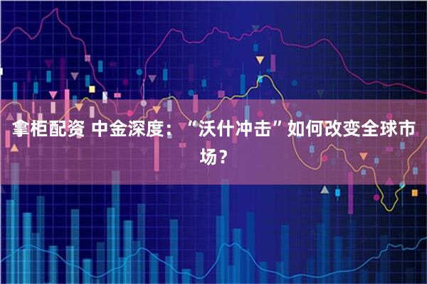 拿柜配资 中金深度：“沃什冲击”如何改变全球市场？
