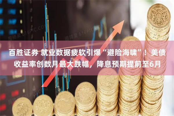 百胜证券 就业数据疲软引爆“避险海啸”！美债收益率创数月最大跌幅，降息预期提前至6月