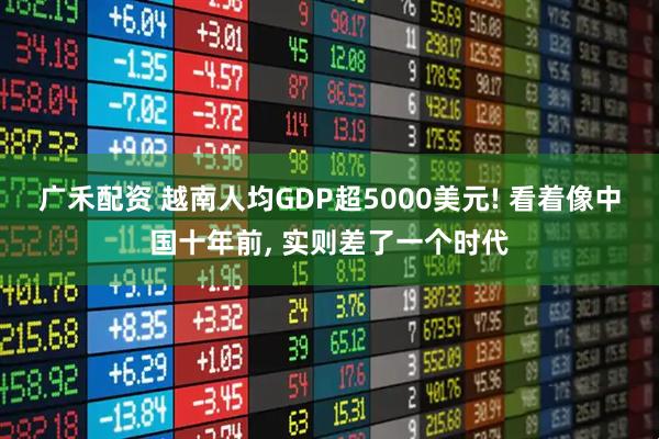 广禾配资 越南人均GDP超5000美元! 看着像中国十年前, 实则差了一个时代